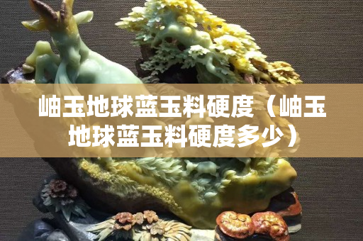 岫玉地球藍(lán)玉料硬度（岫玉地球藍(lán)玉料硬度多少）