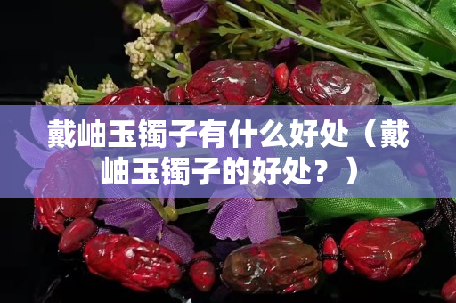 戴岫玉鐲子有什么好處（戴岫玉鐲子的好處？）