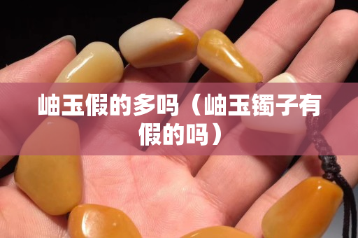 岫玉假的多嗎（岫玉鐲子有假的嗎）