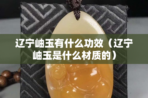 遼寧岫玉有什么功效（遼寧岫玉是什么材質(zhì)的）