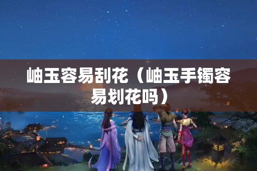 岫玉容易刮花（岫玉手鐲容易劃花嗎）