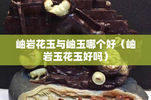 岫巖花玉與岫玉哪個好（岫巖玉花玉好嗎）
