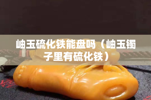 岫玉硫化鐵能盤嗎（岫玉鐲子里有硫化鐵）