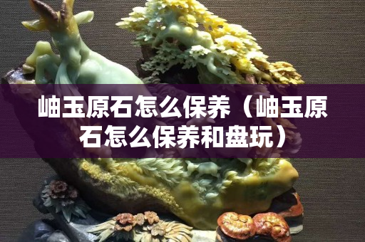 岫玉原石怎么保養（岫玉原石怎么保養和盤玩）
