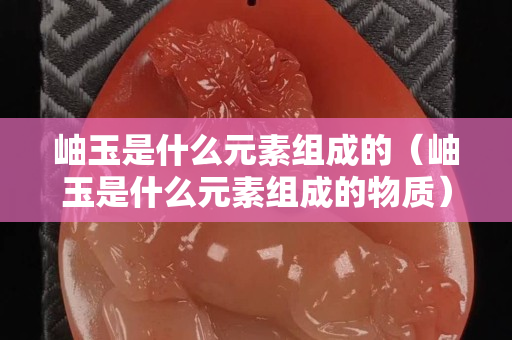 岫玉是什么元素組成的（岫玉是什么元素組成的物質）