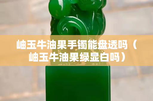 岫玉牛油果手鐲能盤透嗎（岫玉牛油果綠顯白嗎）