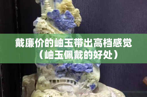 戴廉價的岫玉帶出高檔感覺（岫玉佩戴的好處）