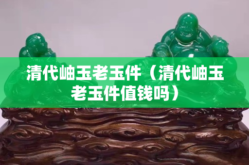 清代岫玉老玉件（清代岫玉老玉件值錢嗎）
