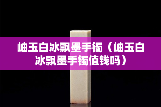 岫玉白冰飄墨手鐲（岫玉白冰飄墨手鐲值錢嗎）