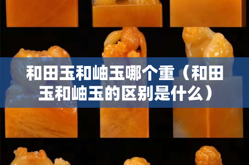 和田玉和岫玉哪個重（和田玉和岫玉的區別是什么）