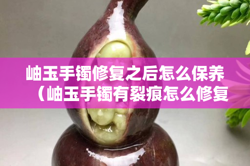 岫玉手鐲修復之后怎么保養(yǎng)（岫玉手鐲有裂痕怎么修復）