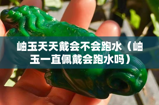 岫玉天天戴會不會跑水（岫玉一直佩戴會跑水嗎）