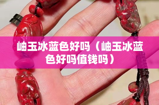 岫玉冰藍色好嗎（岫玉冰藍色好嗎值錢嗎）