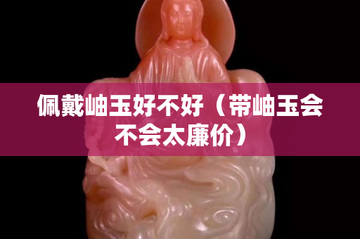 佩戴岫玉好不好（帶岫玉會不會太廉價）