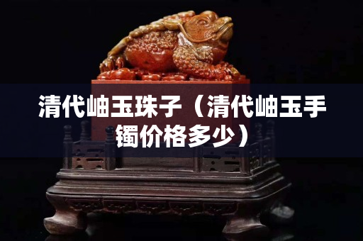清代岫玉珠子（清代岫玉手鐲價格多少）