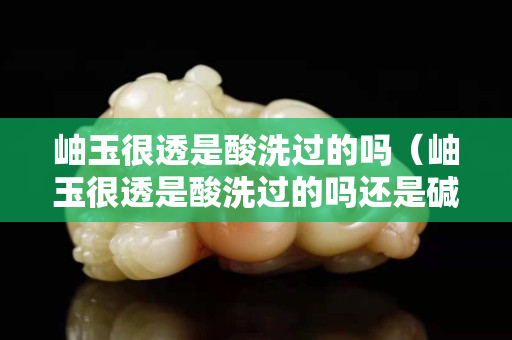 岫玉很透是酸洗過的嗎（岫玉很透是酸洗過的嗎還是堿洗）
