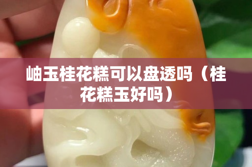 岫玉桂花糕可以盤透嗎（桂花糕玉好嗎）
