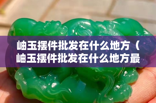 岫玉擺件批發(fā)在什么地方（岫玉擺件批發(fā)在什么地方最好）