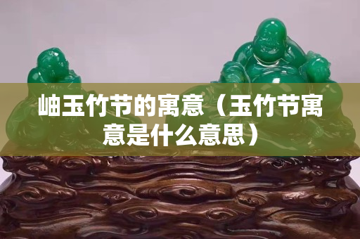 岫玉竹節的寓意（玉竹節寓意是什么意思）