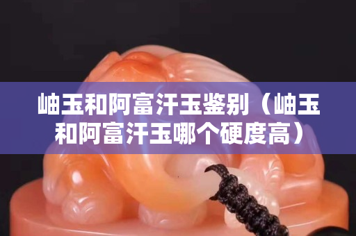 岫玉和阿富汗玉鑒別（岫玉和阿富汗玉哪個硬度高）