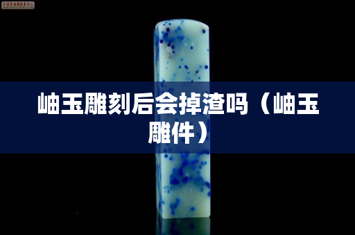 岫玉雕刻后會掉渣嗎（岫玉雕件）