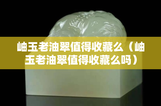 岫玉老油翠值得收藏么（岫玉老油翠值得收藏么嗎）