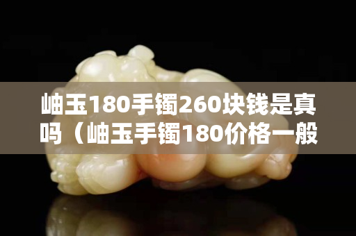 岫玉180手鐲260塊錢是真嗎（岫玉手鐲180價格一般是多少）