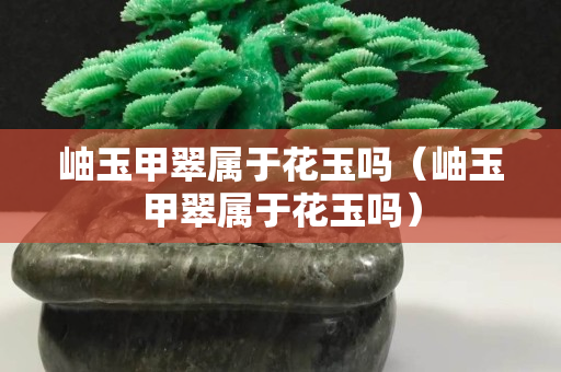 岫玉甲翠屬于花玉嗎（岫玉甲翠屬于花玉嗎）