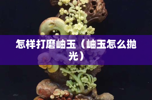 怎樣打磨岫玉（岫玉怎么拋光）