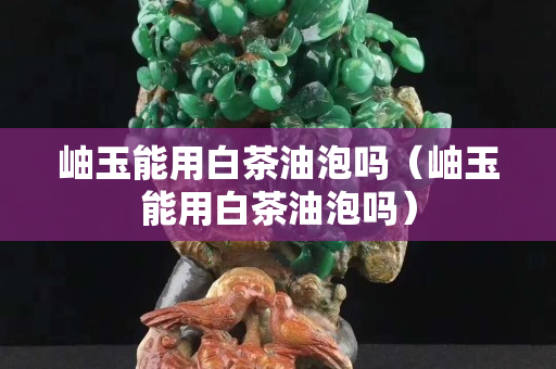 岫玉能用白茶油泡嗎（岫玉能用白茶油泡嗎）
