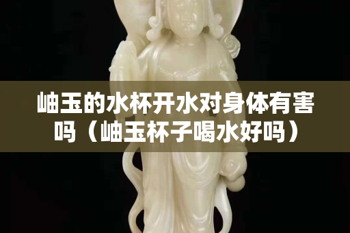 岫玉的水杯開水對身體有害嗎（岫玉杯子喝水好嗎）