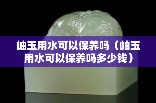 岫玉用水可以保養(yǎng)嗎（岫玉用水可以保養(yǎng)嗎多少錢）