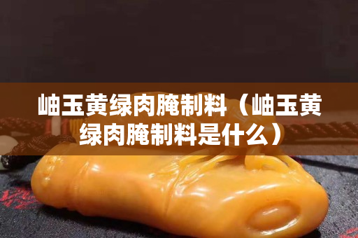 岫玉黃綠肉腌制料（岫玉黃綠肉腌制料是什么）