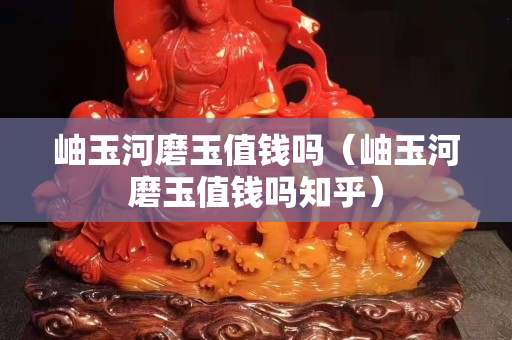 岫玉河磨玉值錢嗎（岫玉河磨玉值錢嗎知乎）