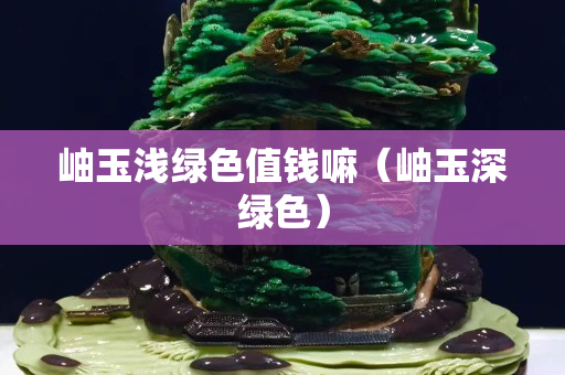 岫玉淺綠色值錢嘛（岫玉深綠色）