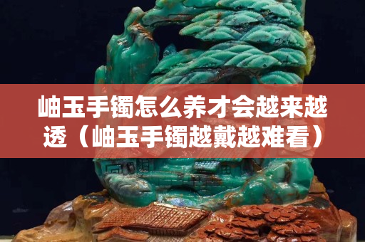 岫玉手鐲怎么養才會越來越透（岫玉手鐲越戴越難看）