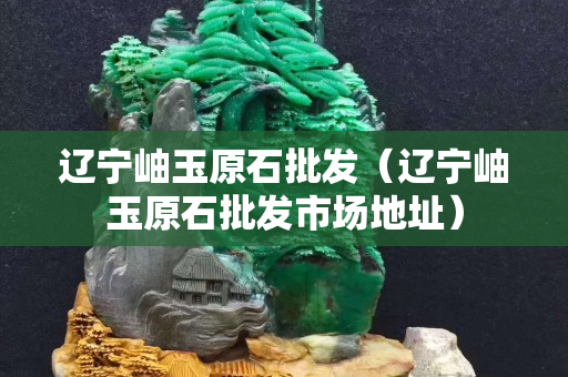 遼寧岫玉原石批發(fā)（遼寧岫玉原石批發(fā)市場(chǎng)地址）