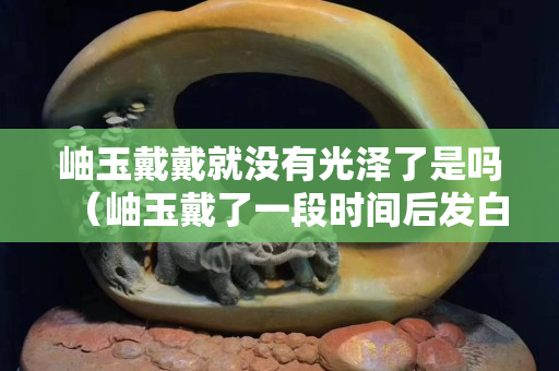 岫玉戴戴就沒有光澤了是嗎（岫玉戴了一段時間后發白）