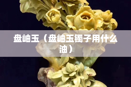 盤岫玉（盤岫玉鐲子用什么油）