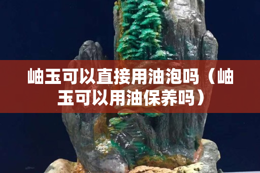 岫玉可以直接用油泡嗎（岫玉可以用油保養嗎）