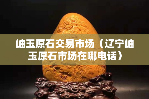 岫玉原石交易市場（遼寧岫玉原石市場在哪電話）