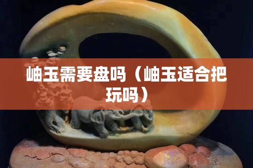 岫玉需要盤嗎（岫玉適合把玩嗎）