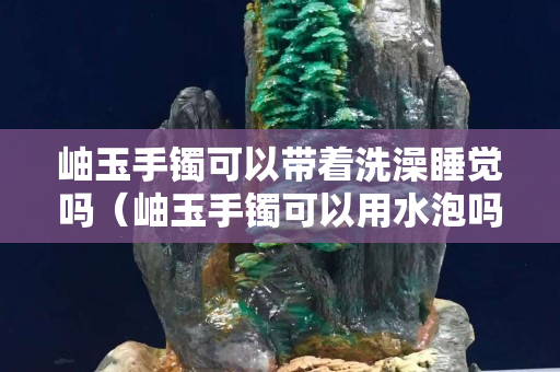 岫玉手鐲可以帶著洗澡睡覺嗎（岫玉手鐲可以用水泡嗎）