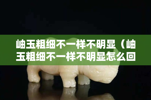 岫玉粗細不一樣不明顯（岫玉粗細不一樣不明顯怎么回事）