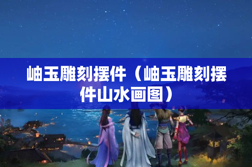 岫玉雕刻擺件（岫玉雕刻擺件山水畫圖）
