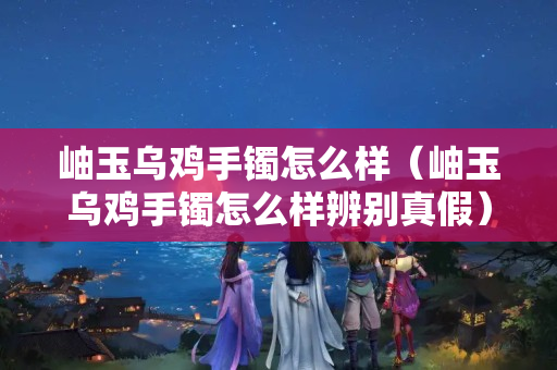 岫玉烏雞手鐲怎么樣（岫玉烏雞手鐲怎么樣辨別真假）