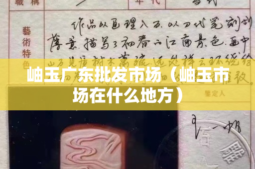 岫玉廣東批發(fā)市場(chǎng)（岫玉市場(chǎng)在什么地方）