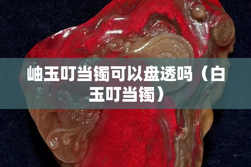 岫玉叮當鐲可以盤透嗎（白玉叮當鐲）
