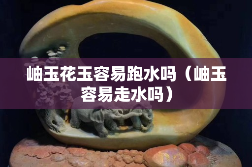岫玉花玉容易跑水嗎（岫玉容易走水嗎）