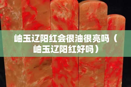 岫玉遼陽紅會很油很亮嗎（岫玉遼陽紅好嗎）